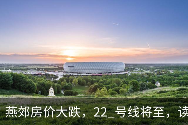 燕郊房价大跌，22 号线将至，读懂站点逻辑，片区涨跌分化。